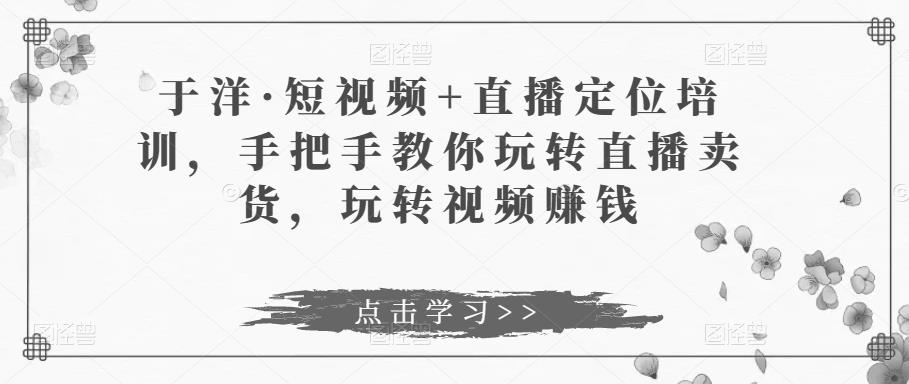 于洋·短视频+直播定位培训，手把手教你玩转直播卖货，玩转视频赚钱-阿信资源库