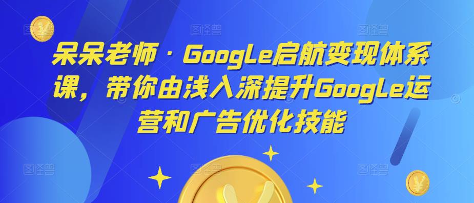 呆呆老师·Google启航变现体系课，带你由浅入深提升Google运营和广告优化技能-阿信资源库