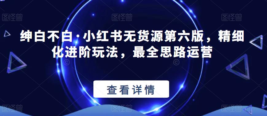 绅白不白·小红书无货源第六版，精细化进阶玩法，最全思路运营-阿信资源库