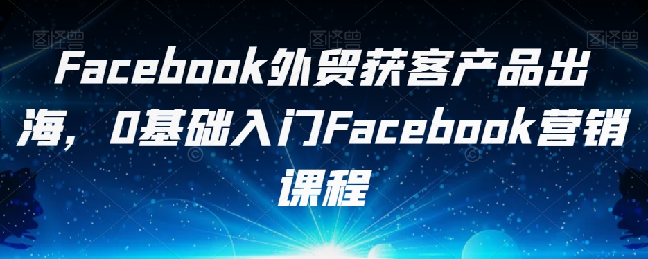 Facebook外贸获客产品出海，0基础入门Facebook营销课程-阿信资源库