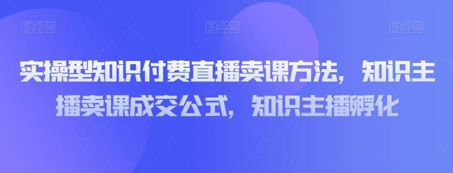 实操型知识付费直播卖课方法，知识主播卖课成交公式，知识主播孵化-阿信资源库